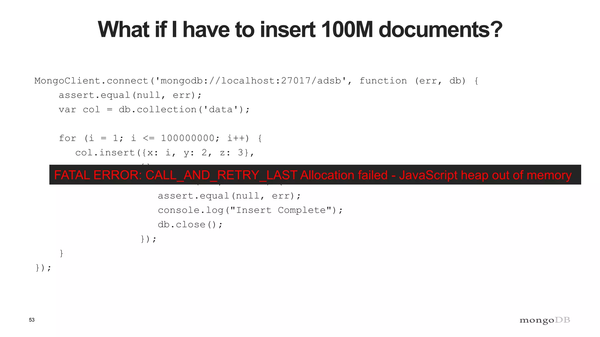 53
What if I have to insert 100M documents?
MongoClient.connect('mongodb://localhost:27017/adsb', function (err, db) {
assert.equal(null, err);
var col = db.collection('data');
for (i = 1; i <= 100000000; i++) {
col.insert({x: i, y: 2, z: 3},
{},
function (err, result) {
assert.equal(null, err);
console.log("Insert Complete");
db.close();
});
}
});
FATAL ERROR: CALL_AND_RETRY_LAST Allocation failed - JavaScript heap out of memory
 