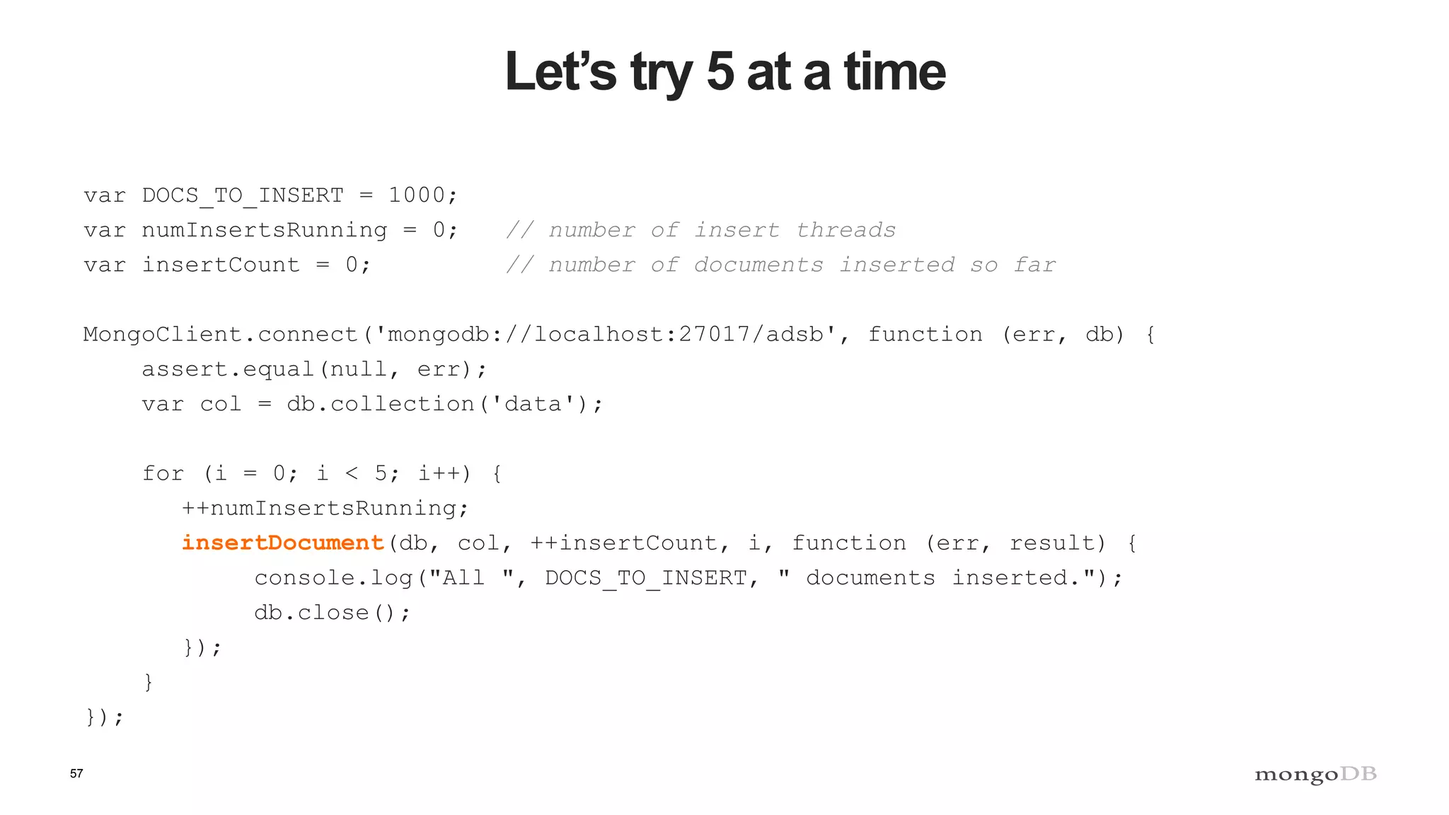 57
Let’s try 5 at a time
var DOCS_TO_INSERT = 1000;
var numInsertsRunning = 0; // number of insert threads
var insertCount = 0; // number of documents inserted so far
MongoClient.connect('mongodb://localhost:27017/adsb', function (err, db) {
assert.equal(null, err);
var col = db.collection('data');
for (i = 0; i < 5; i++) {
++numInsertsRunning;
insertDocument(db, col, ++insertCount, i, function (err, result) {
console.log("All ", DOCS_TO_INSERT, " documents inserted.");
db.close();
});
}
});
 