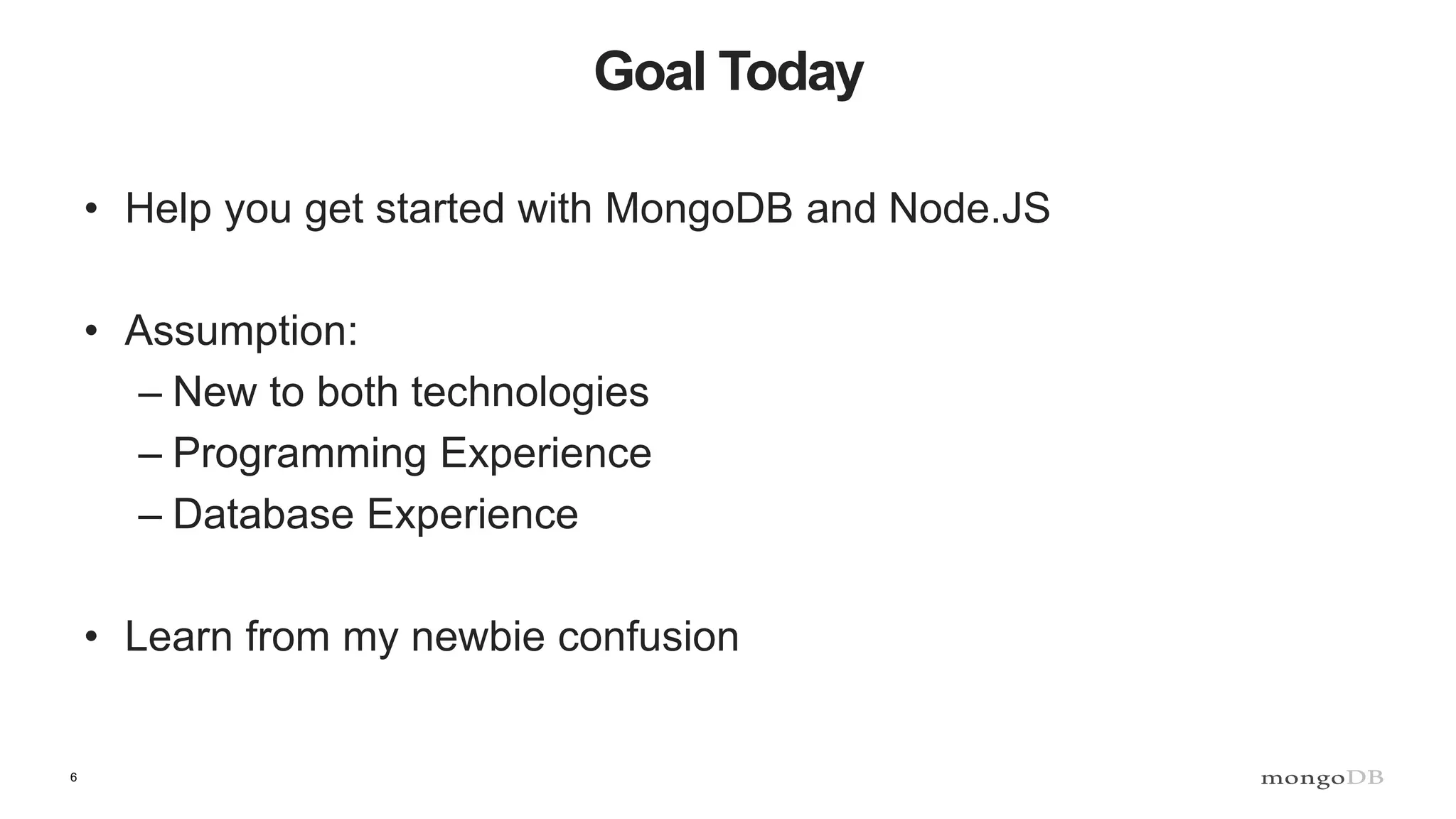 6
Goal Today
• Help you get started with MongoDB and Node.JS
• Assumption:
– New to both technologies
– Programming Experience
– Database Experience
• Learn from my newbie confusion
 