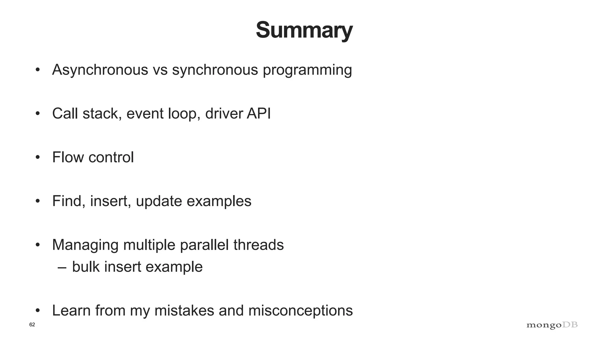 62
Summary
• Asynchronous vs synchronous programming
• Call stack, event loop, driver API
• Flow control
• Find, insert, update examples
• Managing multiple parallel threads
– bulk insert example
• Learn from my mistakes and misconceptions
 