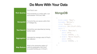 Do More With Your Data
MongoDB
{
first_name: ‘Paul’,
surname: ‘Miller’,
city: ‘London’,
location: [45.123,47.232],
cars: [
{ model: ‘Bentley’,
year: 1973,
value: 100000, … },
{ model: ‘Rolls Royce’,
year: 1965,
value: 330000, … }
}
}
Rich Queries
Find Paul’s cars
Find everybody in London with a car
built between 1970 and 1980
Geospatial
Find all of the car owners within 5km
of Trafalgar Sq.
Text Search
Find all the cars described as having
leather seats
Aggregation
Calculate the average value of Paul’s
car collection
Map Reduce
What is the ownership pattern of
colors by geography over time?
(is purple trending up in China?)
 