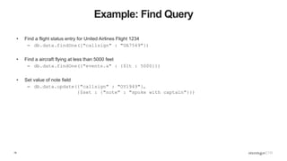15
Example: Find Query
• Find a flight status entry for United Airlines Flight 1234
– db.data.findOne({"callsign" : "UA7549"})
• Find a aircraft flying at less than 5000 feet
– db.data.findOne({"events.a" : {$lt : 5000}})
• Set value of note field
– db.data.update({"callsign" : "OY1949"},
{$set : {"note" : "spoke with captain"}})
 
