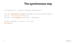 17
The synchronous way
var MongoClient = require('mongodb').MongoClient;
var db = MongoClient.connect('mongodb://localhost:27017/adsb');
var col = db.collection('data');
var doc = col.findOne({"callsign" : "UA7549"});
console.log("Here is my doc: %j", doc);
db.close();
 