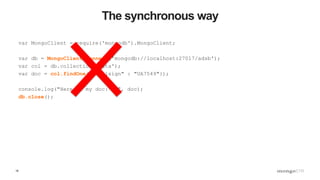 18
The synchronous way
var MongoClient = require('mongodb').MongoClient;
var db = MongoClient.connect('mongodb://localhost:27017/adsb');
var col = db.collection('data');
var doc = col.findOne({"callsign" : "UA7549"});
console.log("Here is my doc: %j", doc);
db.close();
 