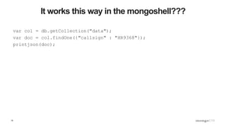 19
It works this way in the mongoshell???
var col = db.getCollection("data");
var doc = col.findOne({"callsign" : "HR9368"});
printjson(doc);
 