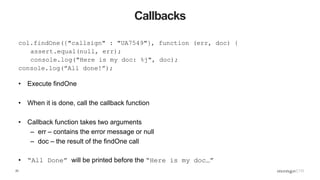 23
Callbacks
col.findOne({"callsign" : "UA7549"}, function (err, doc) {
assert.equal(null, err);
console.log("Here is my doc: %j", doc);
console.log(”All done!”);
• Execute findOne
• When it is done, call the callback function
• Callback function takes two arguments
– err – contains the error message or null
– doc – the result of the findOne call
• “All Done” will be printed before the “Here is my doc…”
 
