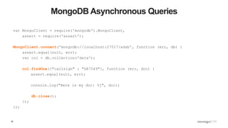 36
MongoDB Asynchronous Queries
var MongoClient = require('mongodb').MongoClient,
assert = require('assert');
MongoClient.connect('mongodb://localhost:27017/adsb', function (err, db) {
assert.equal(null, err);
var col = db.collection('data');
col.findOne({"callsign" : "UA7549"}, function (err, doc) {
assert.equal(null, err);
console.log("Here is my doc: %j", doc);
db.close();
});
});
 