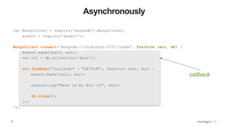 37
Asynchronously
var MongoClient = require('mongodb').MongoClient,
assert = require('assert');
MongoClient.connect('mongodb://localhost:27017/adsb', function (err, db) {
assert.equal(null, err);
var col = db.collection('data');
col.findOne({"callsign" : "UA7549"}, function (err, doc) {
assert.equal(null, err);
console.log("Here is my doc: %j", doc);
db.close();
});
});
callback
 