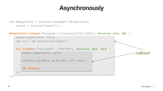 38
Asynchronously
var MongoClient = require('mongodb').MongoClient,
assert = require('assert');
MongoClient.connect('mongodb://localhost:27017/adsb', function (err, db) {
assert.equal(null, err);
var col = db.collection('data');
col.findOne({"callsign" : "UA7549"}, function (err, doc) {
assert.equal(null, err);
console.log("Here is my doc: %j", doc);
db.close();
});
});
callback
 