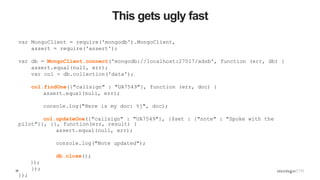 39
This gets ugly fast
var MongoClient = require('mongodb').MongoClient,
assert = require('assert');
var db = MongoClient.connect('mongodb://localhost:27017/adsb', function (err, db) {
assert.equal(null, err);
var col = db.collection('data');
col.findOne({"callsign" : "UA7549"}, function (err, doc) {
assert.equal(null, err);
console.log("Here is my doc: %j", doc);
col.updateOne({"callsign" : "UA7549"}, {$set : {"note" : "Spoke with the
pilot"}}, {}, function(err, result) {
assert.equal(null, err);
console.log("Note updated");
db.close();
});
});
});
 