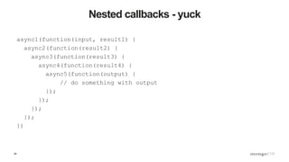40
Nested callbacks - yuck
async1(function(input, result1) {
async2(function(result2) {
async3(function(result3) {
async4(function(result4) {
async5(function(output) {
// do something with output
});
});
});
});
})
 