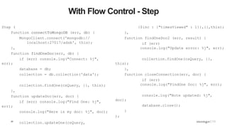 42
With Flow Control - Step
Step (
function connectToMongoDB (err, db) {
MongoClient.connect('mongodb://
localhost:27017/adsb', this);
},
function findOneDoc(err, db) {
if (err) console.log("Connect: %j",
err);
database = db;
collection = db.collection('data');
collection.findOne(csQuery, {}, this);
},
function updateDoc(err, doc) {
if (err) console.log("Find One: %j",
err);
console.log("Here is my doc: %j", doc);
collection.updateOne(csQuery,
{$inc : {"timesViewed" : 1}},{},this);
},
function findOneDoc2 (err, result) {
if (err)
console.log("Update error: %j", err);
collection.findOne(csQuery, {},
this);
},
function closeConnection(err, doc) {
if (err)
console.log("FindOne Doc: %j", err);
console.log("Note updated: %j",
doc);
database.close();
}
);
 