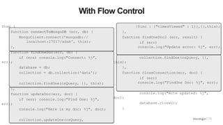 43
With Flow Control
Step (
function connectToMongoDB (err, db) {
MongoClient.connect('mongodb://
localhost:27017/adsb', this);
},
function findOneDoc(err, db) {
if (err) console.log("Connect: %j",
err);
database = db;
collection = db.collection('data');
collection.findOne(csQuery, {}, this);
},
function updateDoc(err, doc) {
if (err) console.log("Find One: %j",
err);
console.log("Here is my doc: %j", doc);
collection.updateOne(csQuery,
{$inc : {"timesViewed" : 1}},{},this);
},
function findOneDoc2 (err, result) {
if (err)
console.log("Update error: %j", err);
collection.findOne(csQuery, {},
this);
},
function closeConnection(err, doc) {
if (err)
console.log("FindOne Doc: %j", err);
console.log("Note updated: %j",
doc);
database.close();
}
 