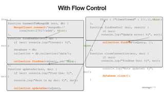 44
With Flow Control
Step (
function connectToMongoDB (err, db) {
MongoClient.connect('mongodb://
localhost:27017/adsb', this);
},
function findOneDoc(err, db) {
if (err) console.log("Connect: %j",
err);
database = db;
collection = db.collection('data');
collection.findOne(csQuery, {}, this);
},
function updateDoc(err, doc) {
if (err) console.log("Find One: %j",
err);
console.log("Here is my doc: %j", doc);
collection.updateOne(csQuery,
{$inc : {"timesViewed" : 1}},{},this);
},
function findOneDoc2 (err, result) {
if (err)
console.log("Update error: %j", err);
collection.findOne(csQuery, {},
this);
},
function closeConnection(err, doc) {
if (err)
console.log("FindOne Doc: %j", err);
console.log("Note updated: %j",
doc);
database.close();
}
 