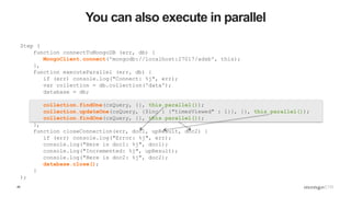 45
You can also execute in parallel
Step (
function connectToMongoDB (err, db) {
MongoClient.connect('mongodb://localhost:27017/adsb', this);
},
function executeParallel (err, db) {
if (err) console.log("Connect: %j", err);
var collection = db.collection('data');
database = db;
collection.findOne(csQuery, {}, this.parallel());
collection.updateOne(csQuery, {$inc : {"timesViewed" : 1}}, {}, this.parallel());
collection.findOne(csQuery, {}, this.parallel());
},
function closeConnection(err, doc1, upResult, doc2) {
if (err) console.log("Error: %j", err);
console.log("Here is doc1: %j", doc1);
console.log("Incremented: %j", upResult);
console.log("Here is doc2: %j", doc2);
database.close();
}
);
 