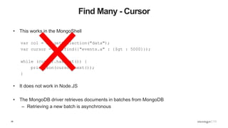 48
Find Many - Cursor
• This works in the MongoShell
var col = db.getCollection("data");
var cursor = col.find({"events.a" : {$gt : 5000}});
while (cursor.hasNext()) {
printjson(cursor.next());
}
• It does not work in Node.JS
• The MongoDB driver retrieves documents in batches from MongoDB
– Retrieving a new batch is asynchronous
 