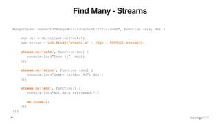49
Find Many - Streams
MongoClient.connect("mongodb://localhost:27017/adsb", function (err, db) {
var col = db.collection('data')
var stream = col.find({"events.a" : {$gt : 5000}}).stream();
stream.on('data', function(doc) {
console.log("Doc: %j", doc);
});
stream.on('error', function (doc) {
console.log("Query failed: %j", doc);
});
stream.on('end', function() {
console.log("All data retrieved.");
db.close();
});
});
 