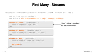 50
Find Many - Streams
MongoClient.connect("mongodb://localhost:27017/adsb", function (err, db) {
var col = db.collection('data')
var stream = col.find({"events.a" : {$gt : 5000}}).stream();
stream.on('data', function(doc) {
console.log("Doc: %j", doc);
});
stream.on('error', function (doc) {
console.log("Query failed: %j", doc);
});
stream.on('end', function() {
console.log("All data retrieved.");
db.close();
});
});
‘data’ callback invoked
for each document
 
