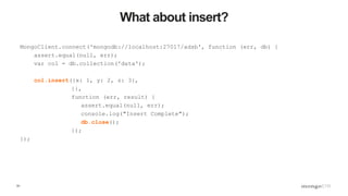 51
What about insert?
MongoClient.connect('mongodb://localhost:27017/adsb', function (err, db) {
assert.equal(null, err);
var col = db.collection('data');
col.insert({x: 1, y: 2, z: 3},
{},
function (err, result) {
assert.equal(null, err);
console.log("Insert Complete");
db.close();
});
});
 