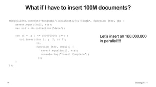 52
What if I have to insert 100M documents?
MongoClient.connect('mongodb://localhost:27017/adsb', function (err, db) {
assert.equal(null, err);
var col = db.collection('data');
for (i = 1; i <= 100000000; i++) {
col.insert({x: i, y: 2, z: 3},
{},
function (err, result) {
assert.equal(null, err);
console.log("Insert Complete");
});
}
});
Let’s insert all 100,000,000
in parallel!!!!
 