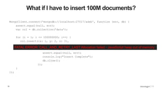 53
What if I have to insert 100M documents?
MongoClient.connect('mongodb://localhost:27017/adsb', function (err, db) {
assert.equal(null, err);
var col = db.collection('data');
for (i = 1; i <= 100000000; i++) {
col.insert({x: i, y: 2, z: 3},
{},
function (err, result) {
assert.equal(null, err);
console.log("Insert Complete");
db.close();
});
}
});
FATAL ERROR: CALL_AND_RETRY_LAST Allocation failed - JavaScript heap out of memory
 