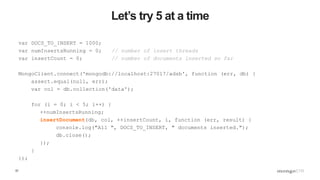 57
Let’s try 5 at a time
var DOCS_TO_INSERT = 1000;
var numInsertsRunning = 0; // number of insert threads
var insertCount = 0; // number of documents inserted so far
MongoClient.connect('mongodb://localhost:27017/adsb', function (err, db) {
assert.equal(null, err);
var col = db.collection('data');
for (i = 0; i < 5; i++) {
++numInsertsRunning;
insertDocument(db, col, ++insertCount, i, function (err, result) {
console.log("All ", DOCS_TO_INSERT, " documents inserted.");
db.close();
});
}
});
 
