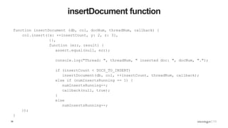 58
insertDocument function
function insertDocument (db, col, docNum, threadNum, callback) {
col.insert({x: ++insertCount, y: 2, z: 3},
{},
function (err, result) {
assert.equal(null, err);
console.log("Thread: ", threadNum, " inserted doc: ", docNum, ".");
if (insertCount < DOCS_TO_INSERT)
insertDocument(db, col, ++insertCount, threadNum, callback);
else if (numInsertsRunning == 1) {
numInsertsRunning--;
callback(null, true);
}
else
numInsertsRunning--;
});
}
 