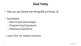 6
Goal Today
• Help you get started with MongoDB and Node.JS
• Assumption:
– New to both technologies
– Programming Experience
– Database Experience
• Learn from my newbie confusion
 