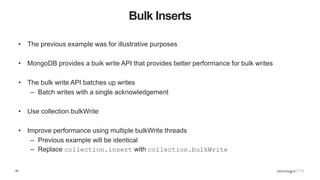 60
Bulk Inserts
• The previous example was for illustrative purposes
• MongoDB provides a buik write API that provides better performance for bulk writes
• The bulk write API batches up writes
– Batch writes with a single acknowledgement
• Use collection.bulkWrite
• Improve performance using multiple bulkWrite threads
– Previous example will be identical
– Replace collection.insert with collection.bulkWrite
 