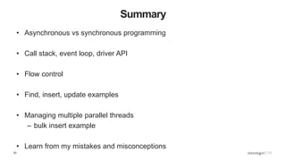 62
Summary
• Asynchronous vs synchronous programming
• Call stack, event loop, driver API
• Flow control
• Find, insert, update examples
• Managing multiple parallel threads
– bulk insert example
• Learn from my mistakes and misconceptions
 