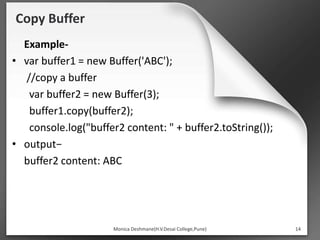 Copy Buffer
Example-
• var buffer1 = new Buffer('ABC');
//copy a buffer
var buffer2 = new Buffer(3);
buffer1.copy(buffer2);
console.log("buffer2 content: " + buffer2.toString());
• output−
buffer2 content: ABC
Monica Deshmane(H.V.Desai College,Pune) 14
 