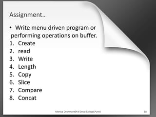 Assignment..
• Write menu driven program or
performing operations on buffer.
1. Create
2. read
3. Write
4. Length
5. Copy
6. Slice
7. Compare
8. Concat
Monica Deshmane(H.V.Desai College,Pune) 18
 