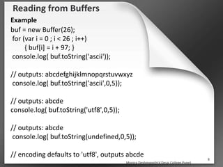 Reading from Buffers
Example
buf = new Buffer(26);
for (var i = 0 ; i < 26 ; i++)
{ buf[i] = i + 97; }
console.log( buf.toString('ascii'));
// outputs: abcdefghijklmnopqrstuvwxyz
console.log( buf.toString('ascii',0,5));
// outputs: abcde
console.log( buf.toString('utf8',0,5));
// outputs: abcde
console.log( buf.toString(undefined,0,5));
// encoding defaults to 'utf8', outputs abcde
Monica Deshmane(H.V.Desai College,Pune)
8
 