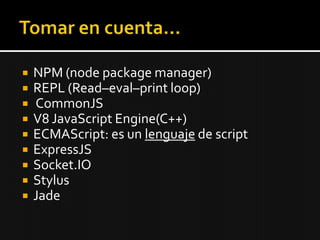    NPM (node package manager)
   REPL (Read–eval–print loop)
   CommonJS
   V8 JavaScript Engine(C++)
   ECMAScript: es un lenguaje de script
   ExpressJS
   Socket.IO
   Stylus
   Jade
 