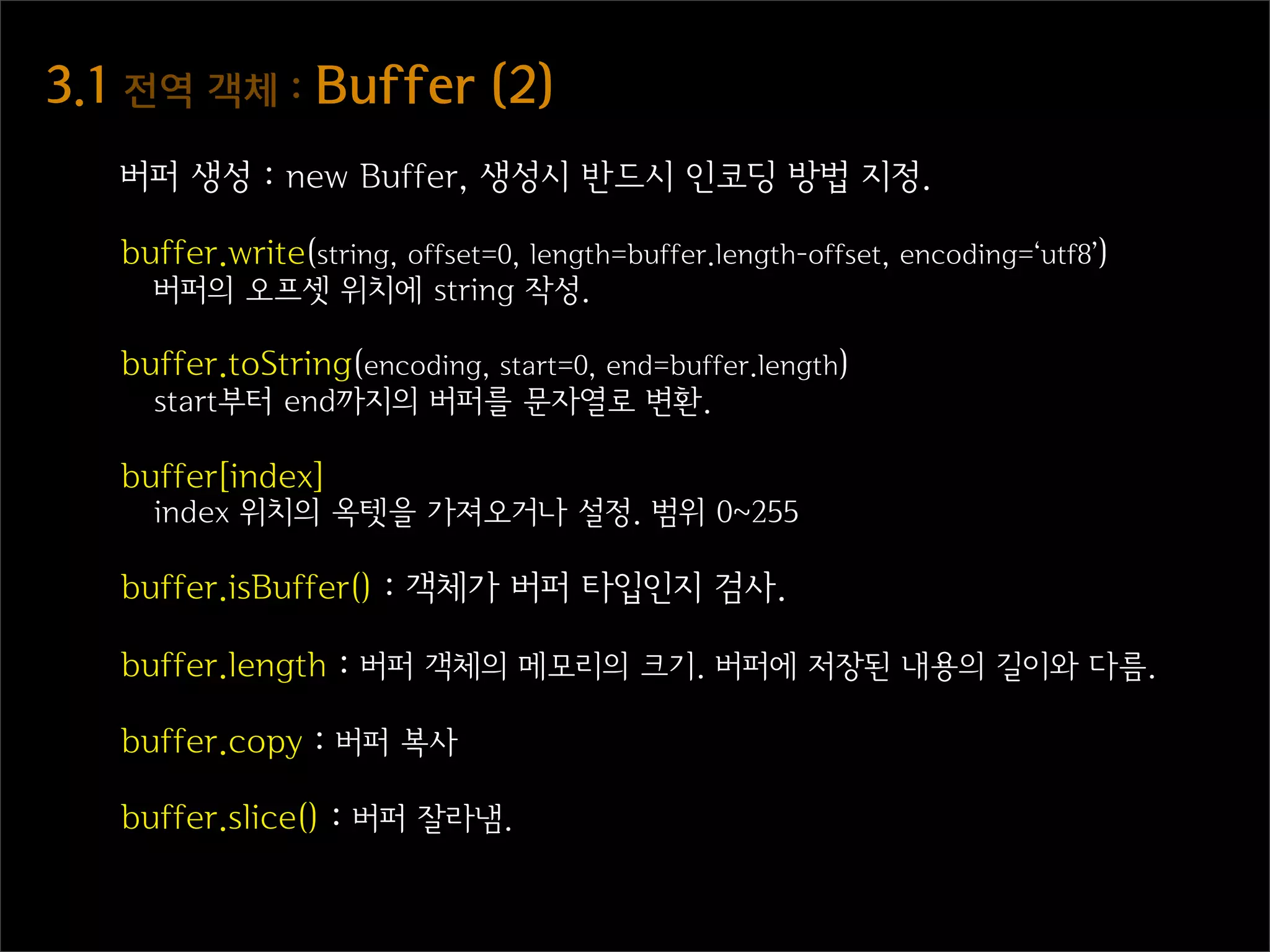 3.1  전역  객체  :  Buffer  (2)
   버퍼 생성 : new Buffer, 생성시 반드시 인코딩 방법 지정.

   buffer.write(string, offset=0, length=buffer.length-offset, encoding=‘utf8’)
     버퍼의 오프셋 위치에 string 작성.

   buffer.toString(encoding, start=0, end=buffer.length)
     start부터 end까지의 버퍼를 문자열로 변환.

   buffer[index]
     index 위치의 옥텟을 가져오거나 설정. 범위 0~255

   buffer.isBuffer() : 객체가 버퍼 타입인지 검사.

   buffer.length : 버퍼 객체의 메모리의 크기. 버퍼에 저장된 내용의 길이와 다름.

   buffer.copy : 버퍼 복사

   buffer.slice() : 버퍼 잘라냄.
 