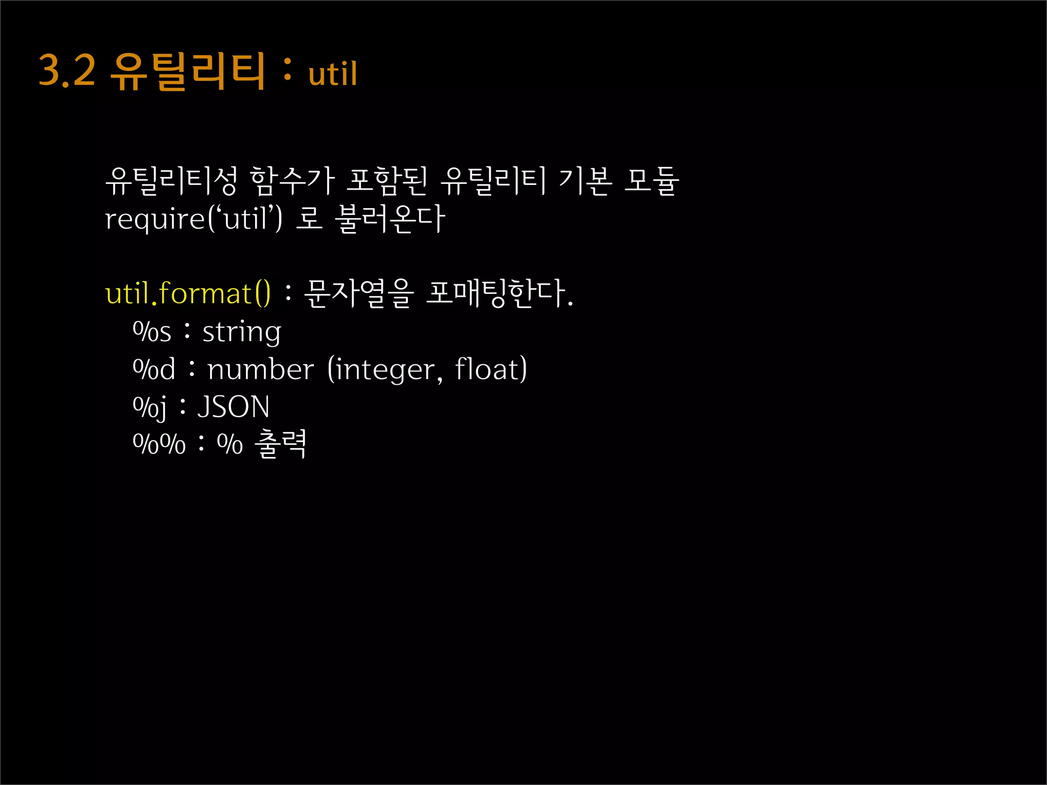 3.2  유틸리티  :  util

   유틸리티성 함수가 포함된 유틸리티 기본 모듈
   require(‘util’) 로 불러온다

   util.format() : 문자열을 포매팅한다.
     %s : string
     %d : number (integer, float)
     %j : JSON
     %% : % 출력
 