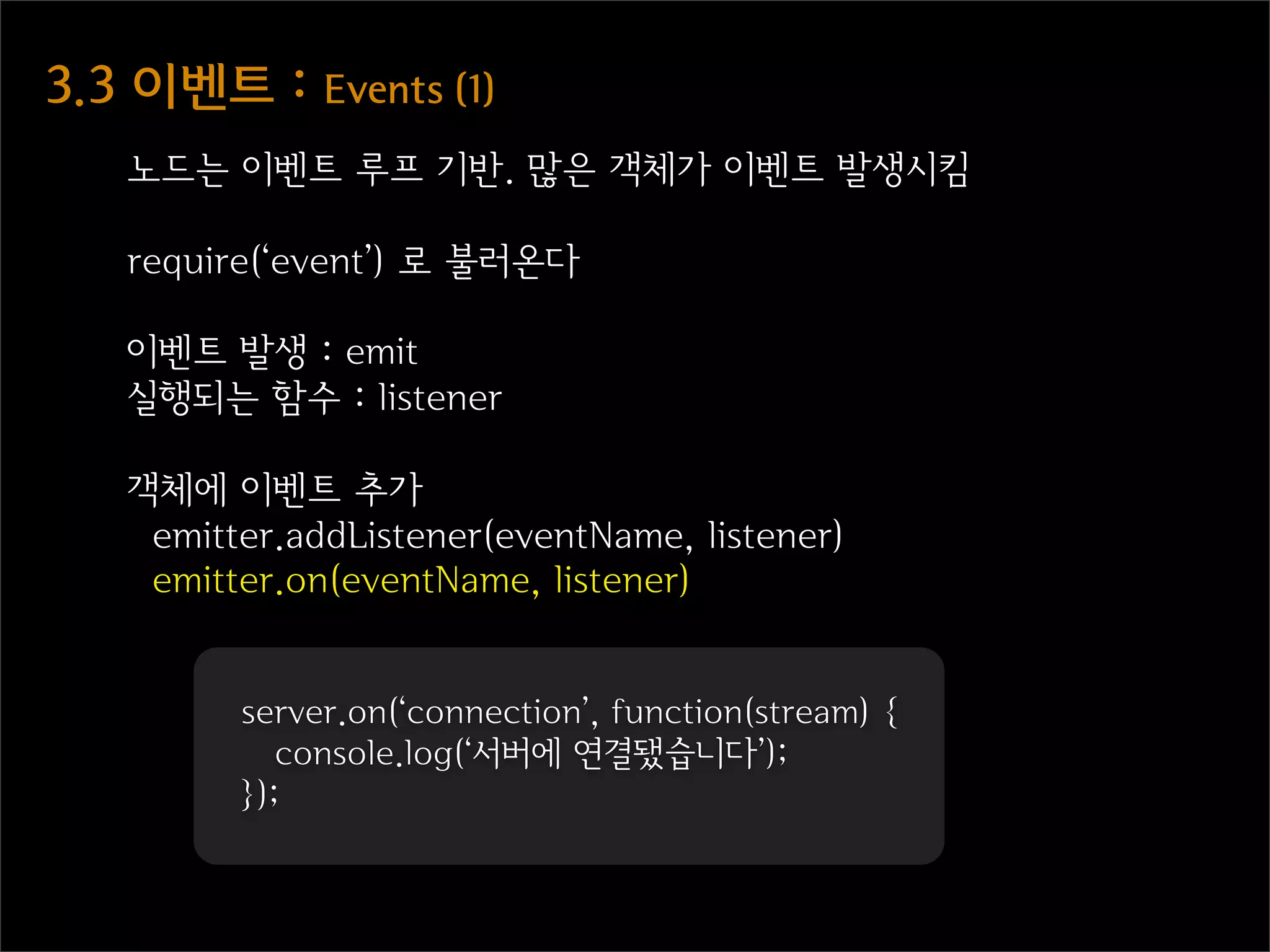 3.3  이벤트  :  Events  (1)
    노드는 이벤트 루프 기반. 많은 객체가 이벤트 발생시킴

    require(‘event’) 로 불러온다

    이벤트 발생 : emit
    실행되는 함수 : listener

    객체에 이벤트 추가
     emitter.addListener(eventName, listener)
     emitter.on(eventName, listener)


          server.on(‘connection’, function(stream) {
             console.log(‘서버에 연결됐습니다’);
          });
 