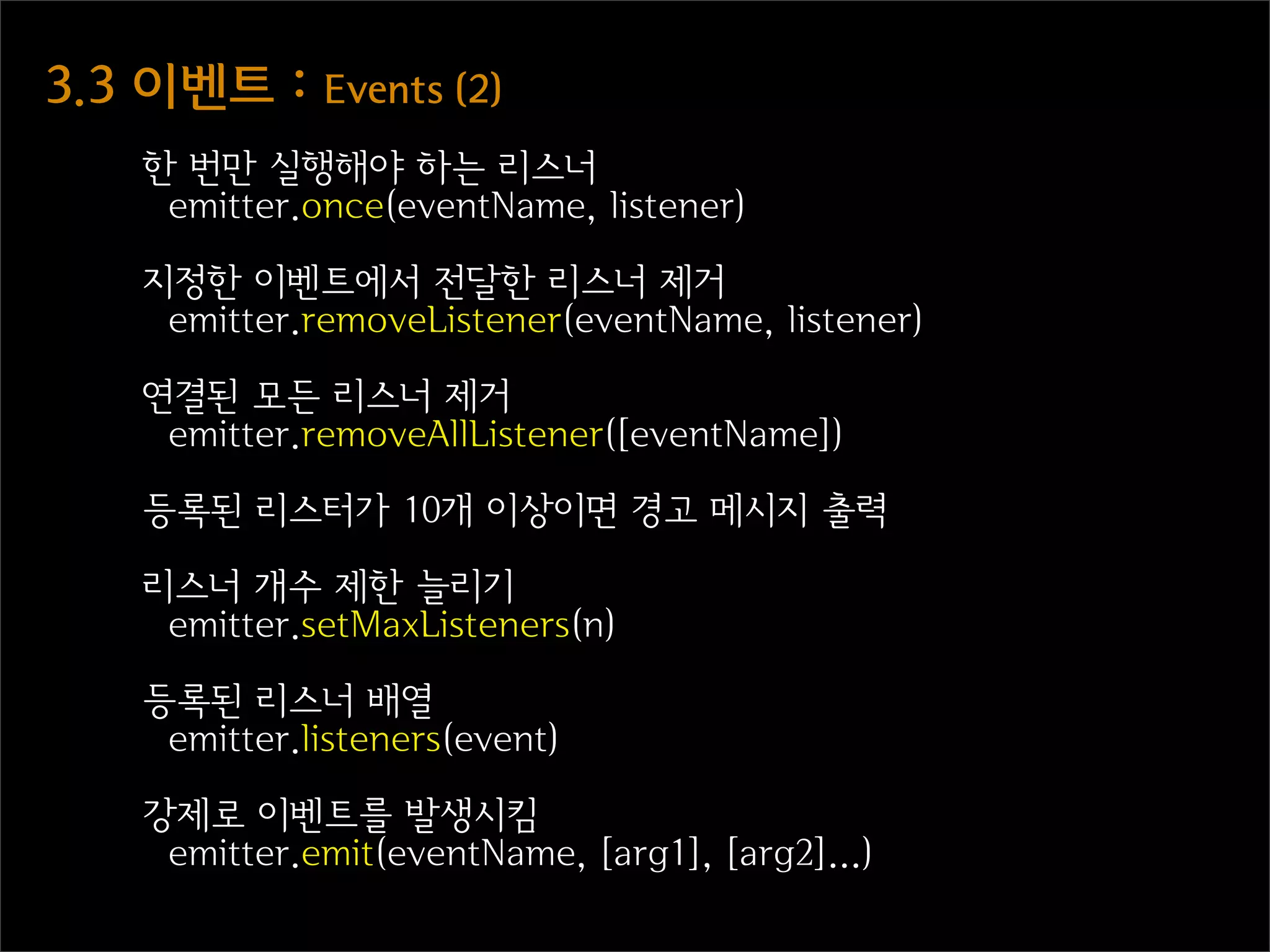 3.3  이벤트  :  Events  (2)
     한 번만 실행해야 하는 리스너
      emitter.once(eventName, listener)

     지정한 이벤트에서 전달한 리스너 제거
      emitter.removeListener(eventName, listener)

     연결된 모든 리스너 제거
      emitter.removeAllListener([eventName])

     등록된 리스터가 10개 이상이면 경고 메시지 출력

     리스너 개수 제한 늘리기
      emitter.setMaxListeners(n)

     등록된 리스너 배열
      emitter.listeners(event)

     강제로 이벤트를 발생시킴
      emitter.emit(eventName, [arg1], [arg2]...)
 