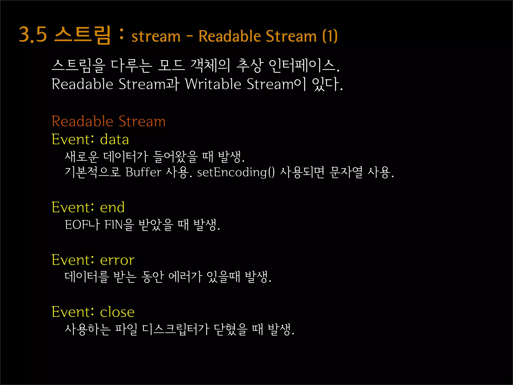 3.5  스트림  :  stream  -  Readable  Stream  (1)
    스트림을 다루는 모드 객체의 추상 인터페이스.
    Readable Stream과 Writable Stream이 있다.

    Readable Stream
    Event: data
      새로운 데이터가 들어왔을 때 발생.
      기본적으로 Buffer 사용. setEncoding() 사용되면 문자열 사용.

    Event: end
      EOF나 FIN을 받았을 때 발생.

    Event: error
      데이터를 받는 동안 에러가 있을때 발생.

    Event: close
      사용하는 파일 디스크립터가 닫혔을 때 발생.
 