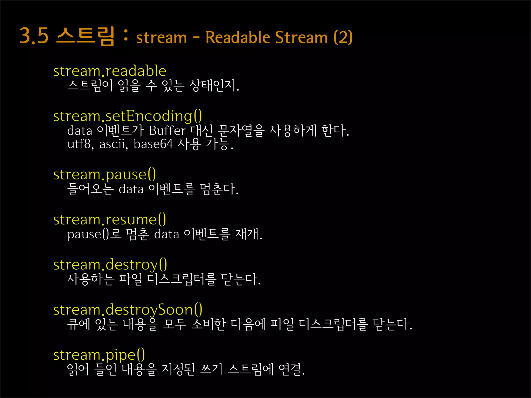 3.5  스트림  :  stream  -  Readable  Stream  (2)
    stream.readable
      스트림이 읽을 수 있는 상태인지.

    stream.setEncoding()
      data 이벤트가 Buffer 대신 문자열을 사용하게 한다.
      utf8, ascii, base64 사용 가능.

    stream.pause()
      들어오는 data 이벤트를 멈춘다.

    stream.resume()
      pause()로 멈춘 data 이벤트를 재개.

    stream.destroy()
      사용하는 파일 디스크립터를 닫는다.

    stream.destroySoon()
      큐에 있는 내용을 모두 소비한 다음에 파일 디스크립터를 닫는다.

    stream.pipe()
      읽어 들인 내용을 지정된 쓰기 스트림에 연결.
 