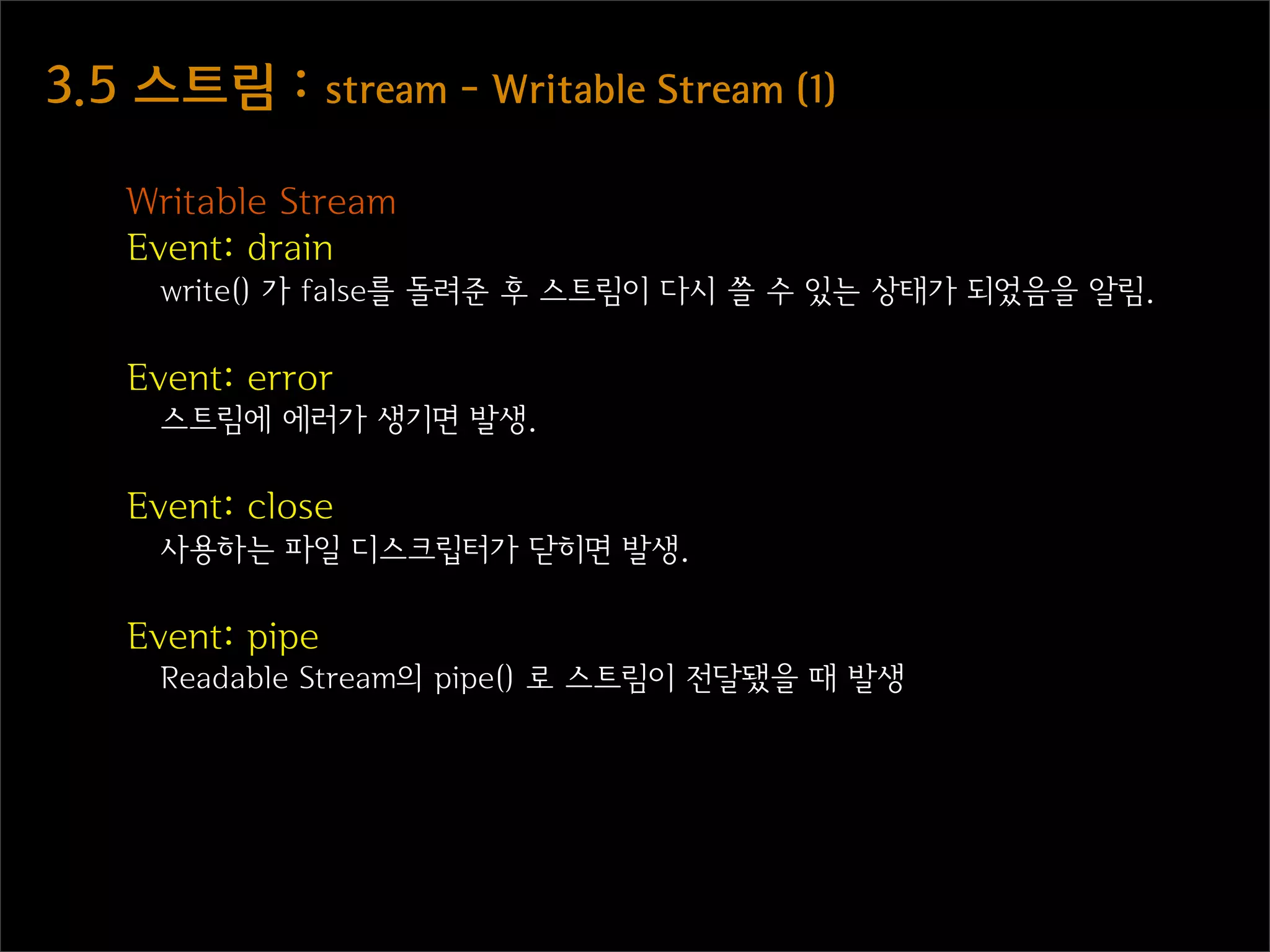 3.5  스트림  :  stream  -  Writable  Stream  (1)

    Writable Stream
    Event: drain
      write() 가 false를 돌려준 후 스트림이 다시 쓸 수 있는 상태가 되었음을 알림.

    Event: error
      스트림에 에러가 생기면 발생.

    Event: close
      사용하는 파일 디스크립터가 닫히면 발생.

    Event: pipe
      Readable Stream의 pipe() 로 스트림이 전달됐을 때 발생
 