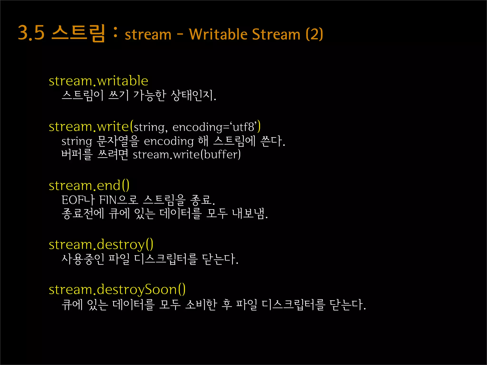 3.5  스트림  :  stream  -  Writable  Stream  (2)

    stream.writable
      스트림이 쓰기 가능한 상태인지.

    stream.write(string, encoding=‘utf8’)
      string 문자열을 encoding 해 스트림에 쓴다.
      버퍼를 쓰려면 stream.write(buffer)

    stream.end()
      EOF나 FIN으로 스트림을 종료.
      종료전에 큐에 있는 데이터를 모두 내보냄.

    stream.destroy()
      사용중인 파일 디스크립터를 닫는다.

    stream.destroySoon()
      큐에 있는 데이터를 모두 소비한 후 파일 디스크립터를 닫는다.
 