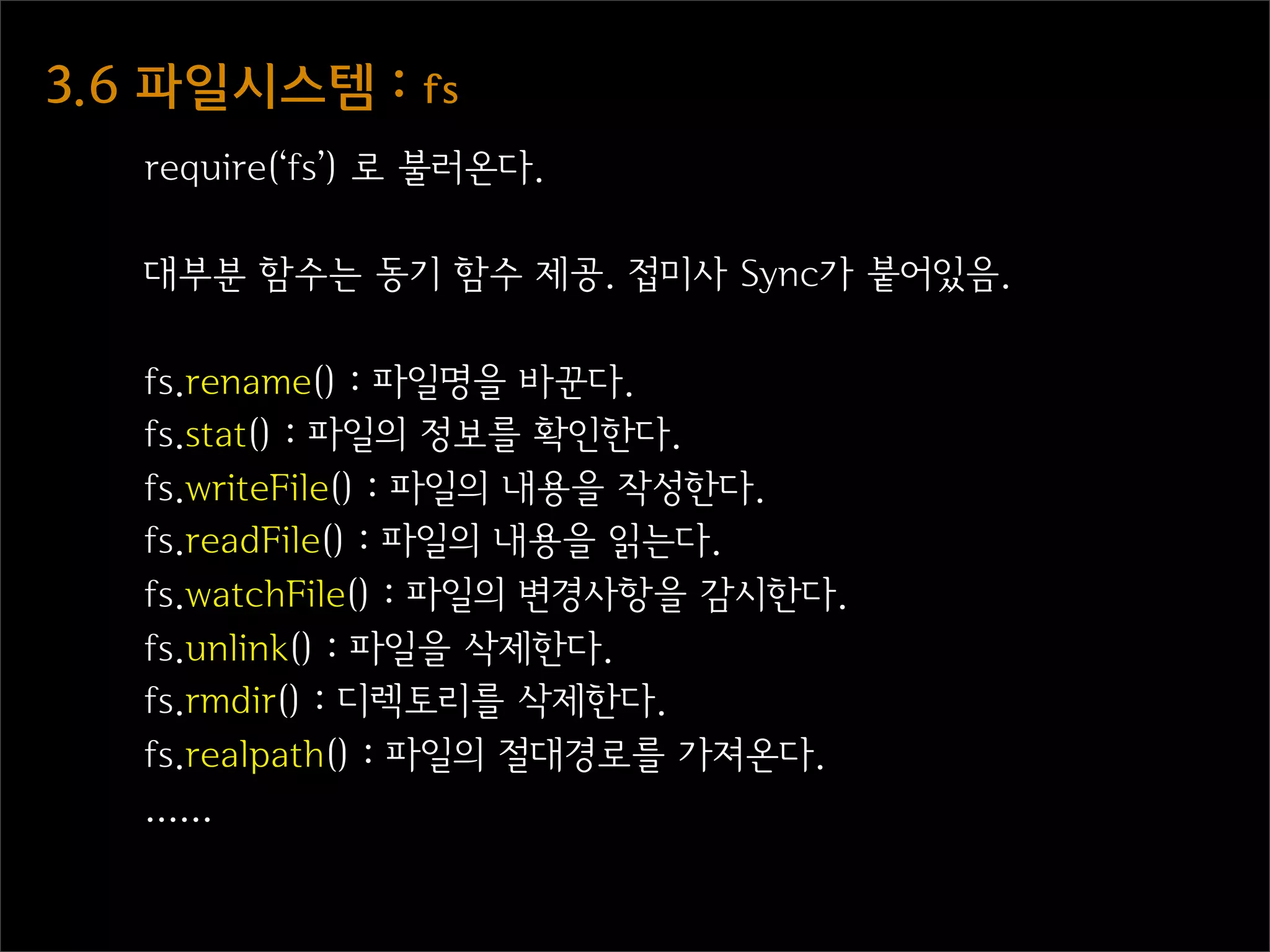3.6  파일시스템  :  fs
    require(‘fs’) 로 불러온다.

    대부분 함수는 동기 함수 제공. 접미사 Sync가 붙어있음.

    fs.rename() : 파일명을 바꾼다.
    fs.stat() : 파일의 정보를 확인한다.
    fs.writeFile() : 파일의 내용을 작성한다.
    fs.readFile() : 파일의 내용을 읽는다.
    fs.watchFile() : 파일의 변경사항을 감시한다.
    fs.unlink() : 파일을 삭제한다.
    fs.rmdir() : 디렉토리를 삭제한다.
    fs.realpath() : 파일의 절대경로를 가져온다.
    ......
 