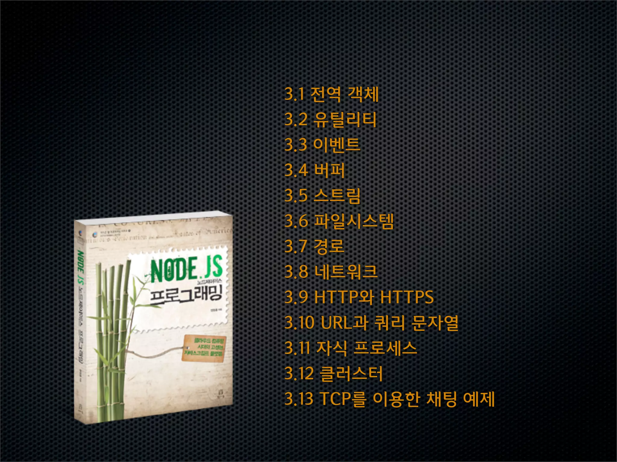 3.1  전역  객체
3.2  유틸리티
3.3  이벤트
3.4  버퍼
3.5  스트림
3.6  파일시스템
3.7  경로
3.8  네트워크
3.9  HTTP와  HTTPS
3.10  URL과  쿼리  문자열
3.11  자식  프로세스
3.12  클러스터
3.13  TCP를  이용한  채팅  예제
 