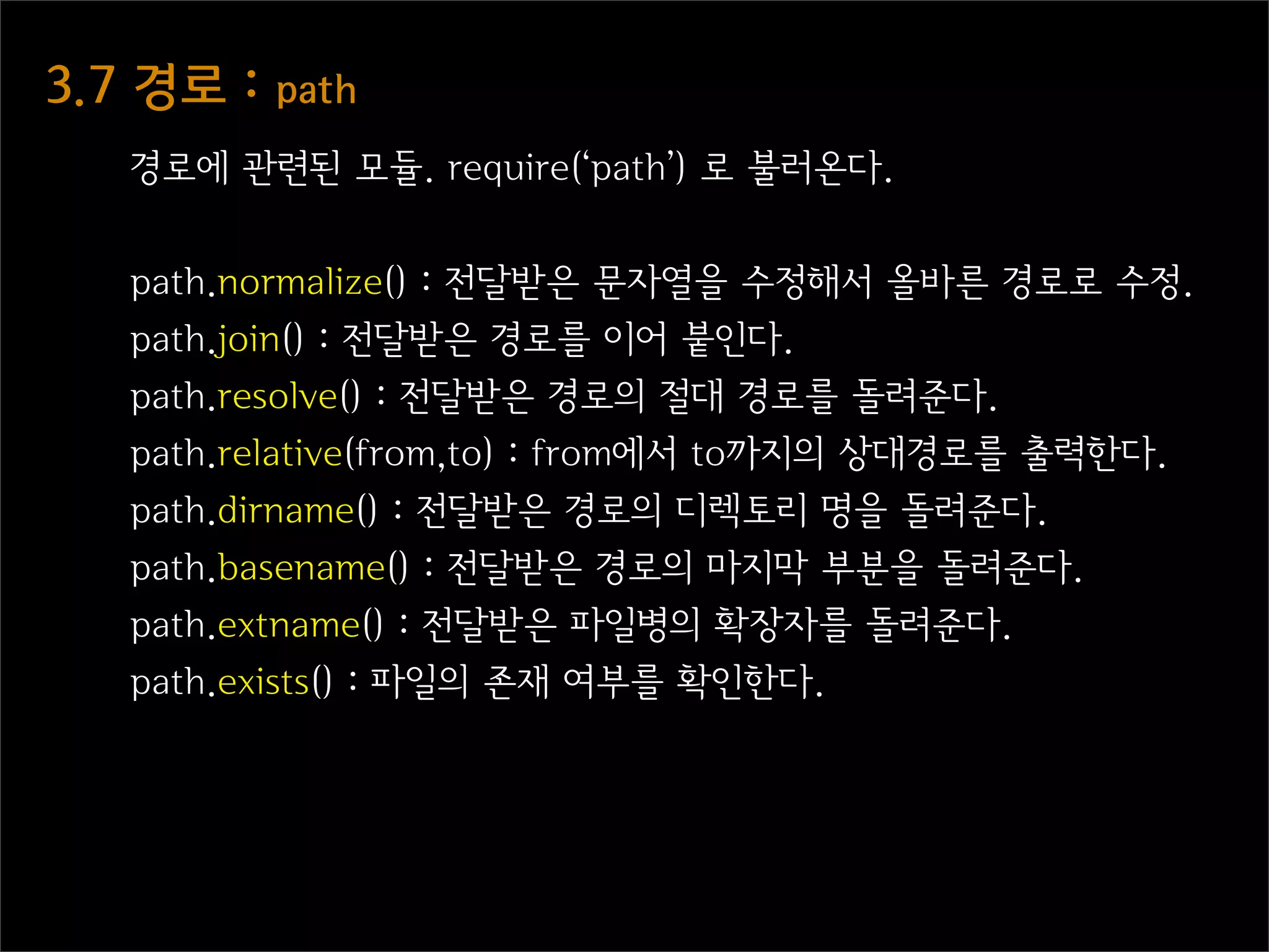 3.7  경로  :  path
    경로에 관련된 모듈. require(‘path’) 로 불러온다.


    path.normalize() : 전달받은 문자열을 수정해서 올바른 경로로 수정.
    path.join() : 전달받은 경로를 이어 붙인다.
    path.resolve() : 전달받은 경로의 절대 경로를 돌려준다.
    path.relative(from,to) : from에서 to까지의 상대경로를 출력한다.
    path.dirname() : 전달받은 경로의 디렉토리 명을 돌려준다.
    path.basename() : 전달받은 경로의 마지막 부분을 돌려준다.
    path.extname() : 전달받은 파일병의 확장자를 돌려준다.
    path.exists() : 파일의 존재 여부를 확인한다.
 