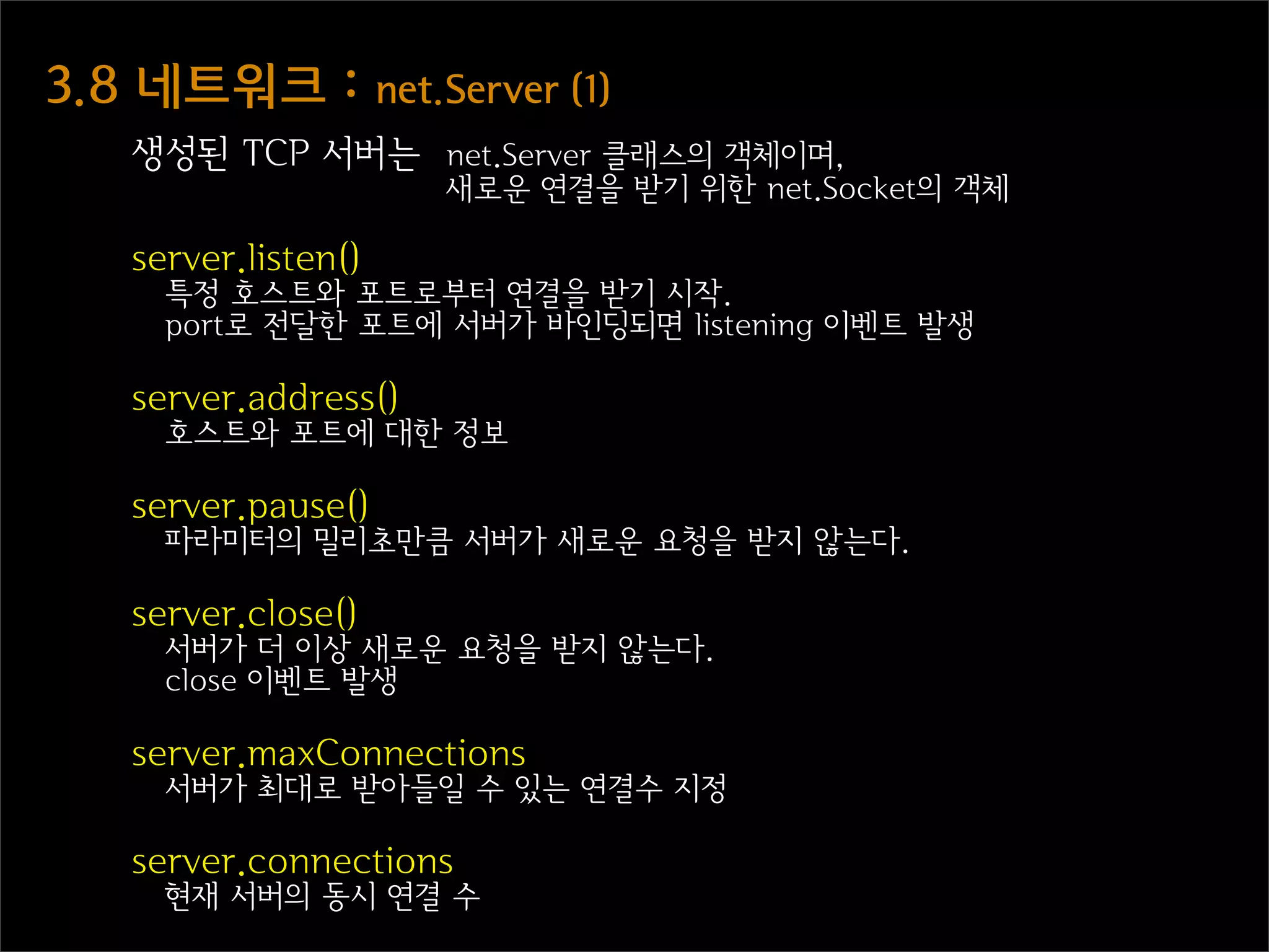 3.8  네트워크  :  net.Server  (1)
    생성된 TCP 서버는 net.Server 클래스의 객체이며,
                       새로운 연결을 받기 위한 net.Socket의 객체

    server.listen()
      특정 호스트와 포트로부터 연결을 받기 시작.
      port로 전달한 포트에 서버가 바인딩되면 listening 이벤트 발생

    server.address()
      호스트와 포트에 대한 정보

    server.pause()
      파라미터의 밀리초만큼 서버가 새로운 요청을 받지 않는다.

    server.close()
      서버가 더 이상 새로운 요청을 받지 않는다.
      close 이벤트 발생

    server.maxConnections
      서버가 최대로 받아들일 수 있는 연결수 지정

    server.connections
      현재 서버의 동시 연결 수
 