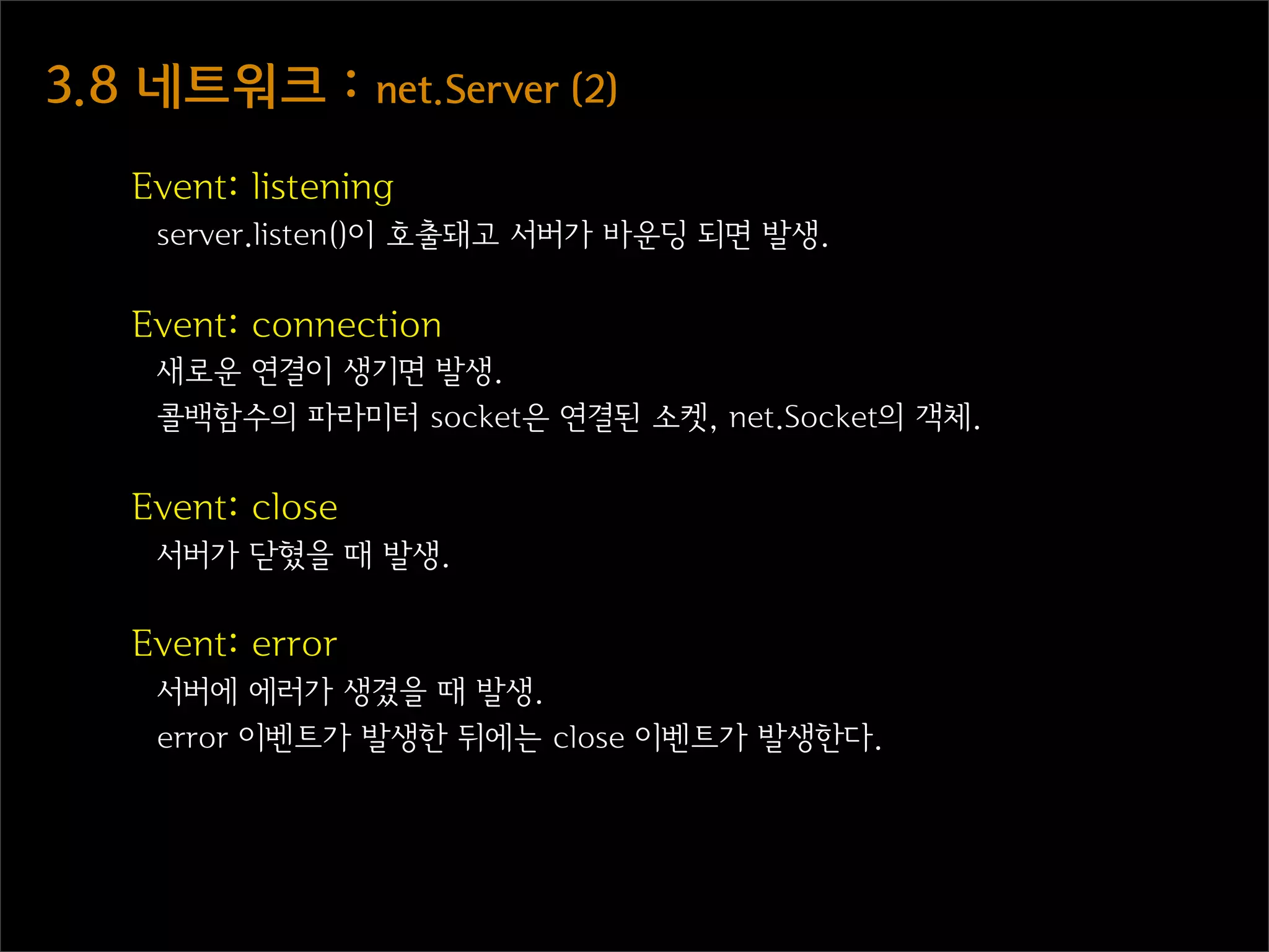 3.8  네트워크  :  net.Server  (2)
    Event: listening
     server.listen()이 호출돼고 서버가 바운딩 되면 발생.

    Event: connection
     새로운 연결이 생기면 발생.
     콜백함수의 파라미터 socket은 연결된 소켓, net.Socket의 객체.

    Event: close
     서버가 닫혔을 때 발생.

    Event: error
     서버에 에러가 생겼을 때 발생.
     error 이벤트가 발생한 뒤에는 close 이벤트가 발생한다.
 