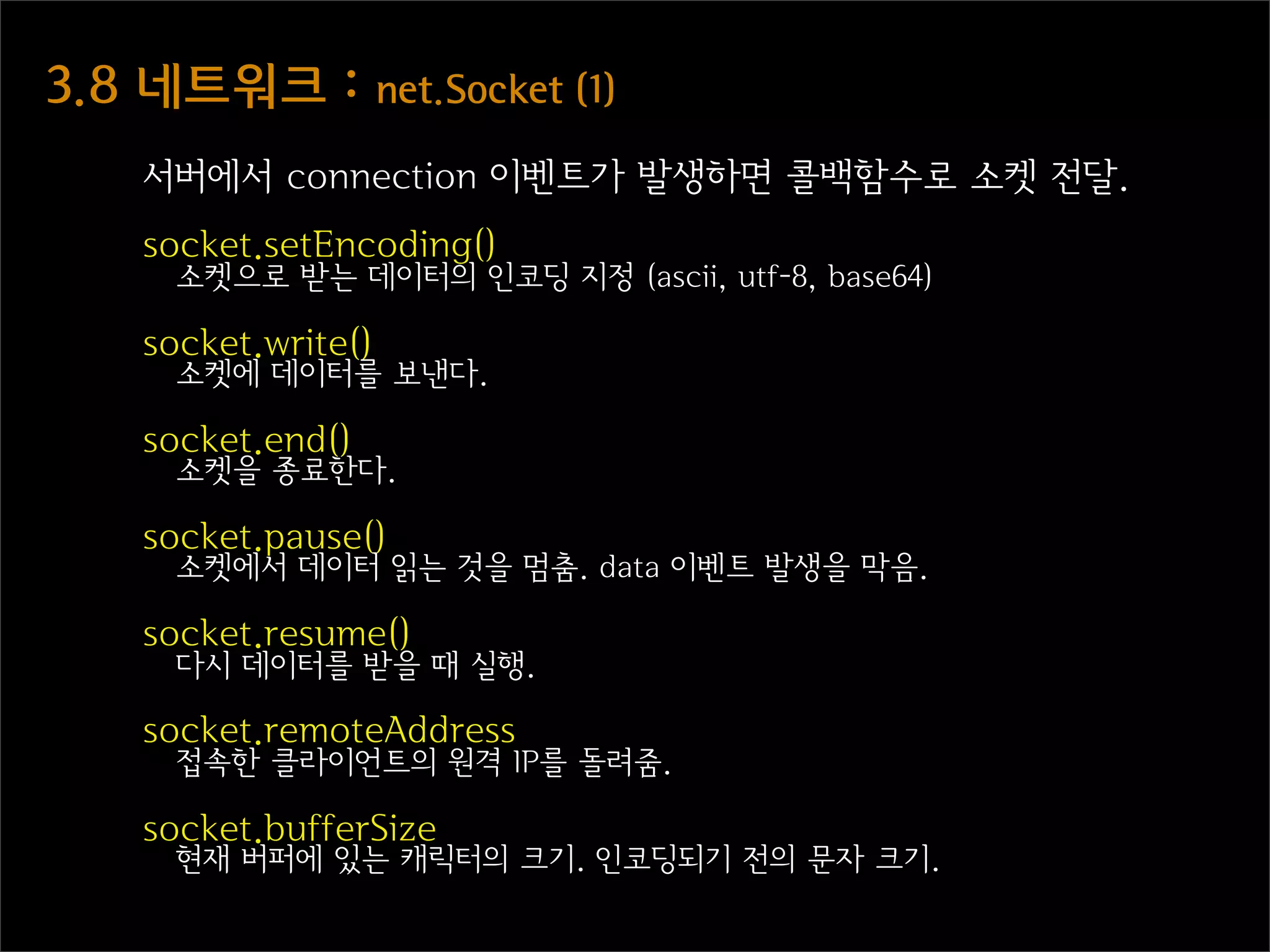 3.8  네트워크  :  net.Socket  (1)
    서버에서 connection 이벤트가 발생하면 콜백함수로 소켓 전달.
    socket.setEncoding()
      소켓으로 받는 데이터의 인코딩 지정 (ascii, utf-8, base64)

    socket.write()
      소켓에 데이터를 보낸다.

    socket.end()
      소켓을 종료한다.

    socket.pause()
      소켓에서 데이터 읽는 것을 멈춤. data 이벤트 발생을 막음.

    socket.resume()
      다시 데이터를 받을 때 실행.

    socket.remoteAddress
      접속한 클라이언트의 원격 IP를 돌려줌.

    socket.bufferSize
      현재 버퍼에 있는 캐릭터의 크기. 인코딩되기 전의 문자 크기.
 