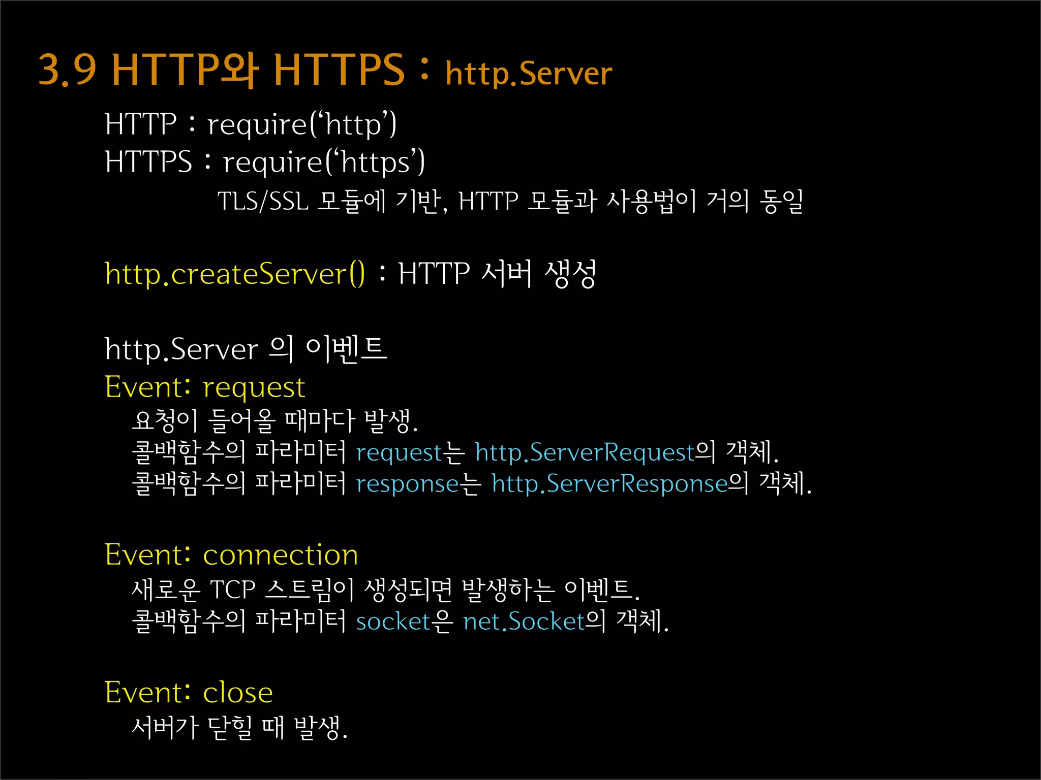 3.9  HTTP와  HTTPS  :  http.Server
   HTTP : require(‘http’)
   HTTPS : require(‘https’)
           TLS/SSL 모듈에 기반, HTTP 모듈과 사용법이 거의 동일

   http.createServer() : HTTP 서버 생성

   http.Server 의 이벤트
   Event: request
     요청이 들어올 때마다 발생.
     콜백함수의 파라미터 request는 http.ServerRequest의 객체.
     콜백함수의 파라미터 response는 http.ServerResponse의 객체.

   Event: connection
     새로운 TCP 스트림이 생성되면 발생하는 이벤트.
     콜백함수의 파라미터 socket은 net.Socket의 객체.

   Event: close
     서버가 닫힐 때 발생.
 