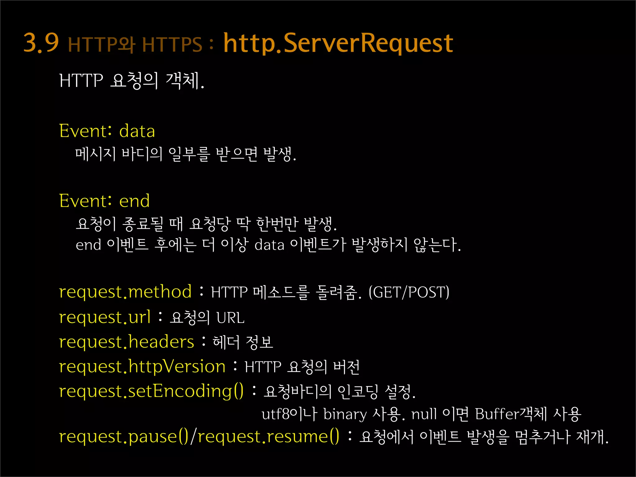 3.9  HTTP와  HTTPS  :  http.ServerRequest
   HTTP 요청의 객체.

   Event: data
    메시지 바디의 일부를 받으면 발생.


   Event: end
    요청이 종료될 때 요청당 딱 한번만 발생.
    end 이벤트 후에는 더 이상 data 이벤트가 발생하지 않는다.


   request.method : HTTP 메소드를 돌려줌. (GET/POST)
   request.url : 요청의 URL
   request.headers : 헤더 정보
   request.httpVersion : HTTP 요청의 버전
   request.setEncoding() : 요청바디의 인코딩 설정.
                          utf8이나 binary 사용. null 이면 Buffer객체 사용
   request.pause()/request.resume() : 요청에서 이벤트 발생을 멈추거나 재개.
 